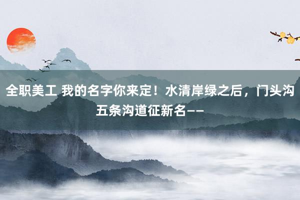 全职美工 我的名字你来定！水清岸绿之后，门头沟五条沟道征新名——