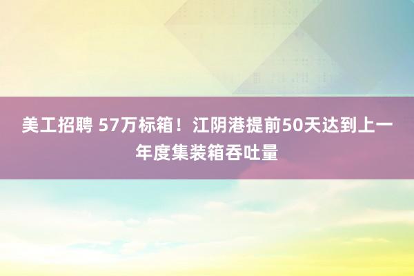 美工招聘 57万标箱！江阴港提前50天达到上一年度集装箱吞吐量