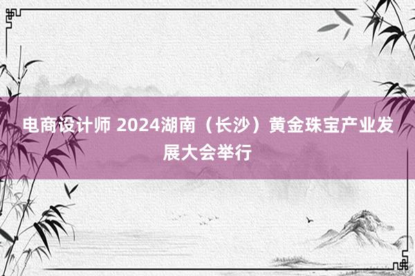 电商设计师 2024湖南（长沙）黄金珠宝产业发展大会举行